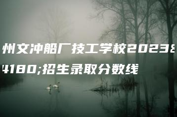 广州文冲船厂技工学校2023年招生录取分数线-广东技校排名网