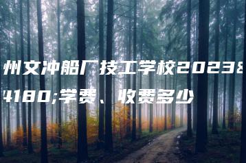 广州文冲船厂技工学校2023年学费、收费多少-广东技校排名网