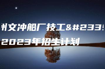 广州文冲船厂技工学校2023年招生计划-广东技校排名网