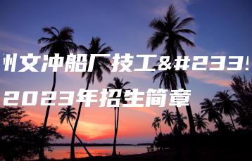 广州文冲船厂技工学校2023年招生简章-广东技校排名网