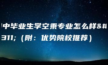 初中毕业生学空乘专业怎么样?(附:优势院校推荐)-广东技校排名网