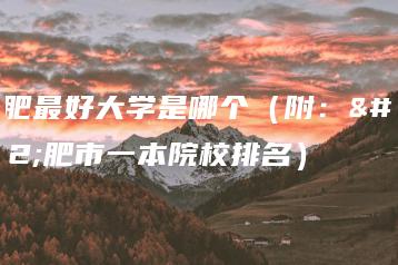 合肥最好大学是哪个（附：合肥市一本院校排名）-广东技校排名网