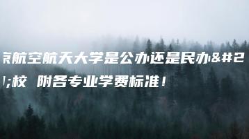 北京航空航天大学是公办还是民办学校 附各专业学费标准！-广东技校排名网