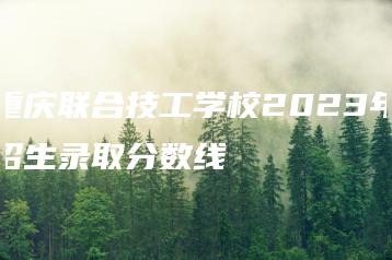 重庆联合技工学校2023年招生录取分数线-广东技校排名网