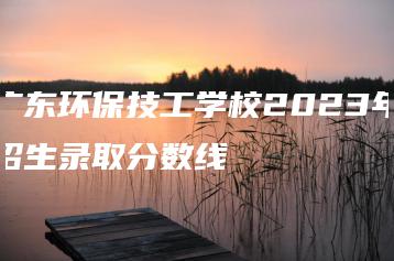 广东环保技工学校2023年招生录取分数线-广东技校排名网