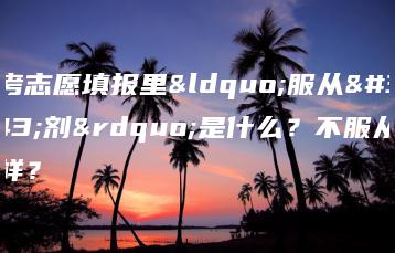 高考志愿填报里“服从调剂”是什么？不服从会怎样？-广东技校排名网