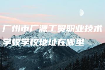 广州市广源工贸职业技术学校学校地址在哪里-广东技校排名网
