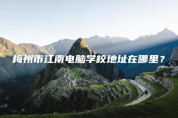 梅州市江南电脑学校地址在哪里？-广东技校排名网