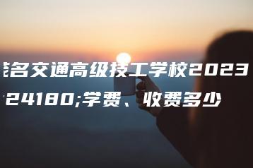 茂名交通高级技工学校2023年学费、收费多少-广东技校排名网