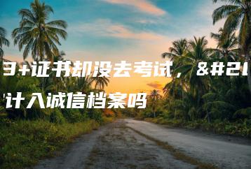 报名3+证书却没去考试，会被计入诚信档案吗-广东技校排名网