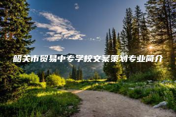 韶关市贸易中专学校文案策划专业简介-广东技校排名网