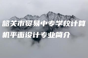 韶关市贸易中专学校计算机平面设计专业简介-广东技校排名网
