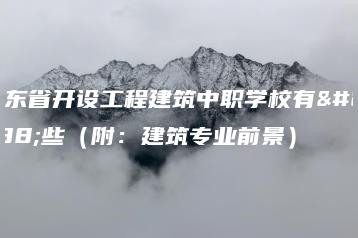 广东省开设工程建筑中职学校有哪些(附:建筑专业前景)-广东技校排名网