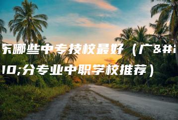 广东哪些中专技校最好（广州分专业中职学校推荐）-广东技校排名网