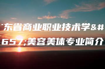 广东省商业职业技术学校美容美体专业简介-广东技校排名网