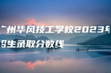 广州华风技工学校2023年招生录取分数线-广东技校排名网