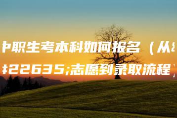 中职生考本科如何报名（从填志愿到录取流程）-广东技校排名网