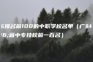 广东排名前100的中职学校名单（广东省中专技校前一百名）-广东技校排名网