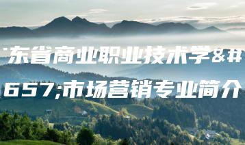 广东省商业职业技术学校市场营销专业简介-广东技校排名网