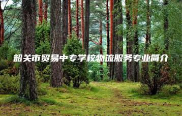 韶关市贸易中专学校物流服务专业简介-广东技校排名网