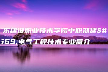 广东建设职业技术学院中职部建筑电气工程技术专业简介-广东技校排名网