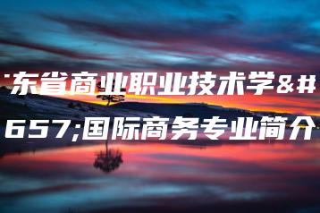 广东省商业职业技术学校国际商务专业简介-广东技校排名网