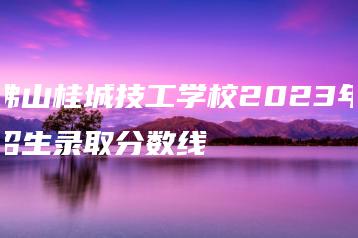 佛山桂城技工学校2023年招生录取分数线-广东技校排名网