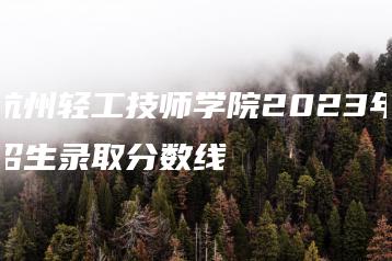 杭州轻工技师学院2023年招生录取分数线-广东技校排名网