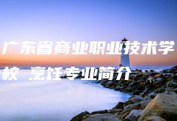 广东省商业职业技术学校​烹饪专业简介-广东技校排名网