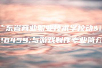 广东省商业职业技术学校动漫与游戏制作专业简介-广东技校排名网