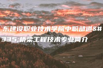 广东建设职业技术学院中职部道路桥梁工程技术专业简介-广东技校排名网