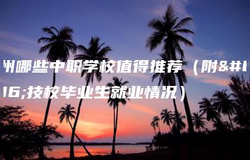 广州哪些中职学校值得推荐(附:技校毕业生就业情况)-广东技校排名网