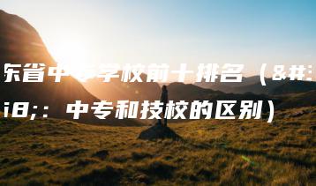 广东省中专学校前十排名（附：中专和技校的区别）-广东技校排名网