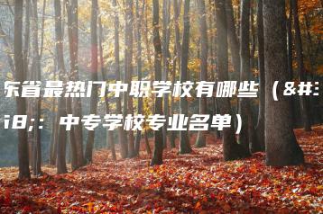 广东省最热门中职学校有哪些(附:中专学校专业名单)-广东技校排名网