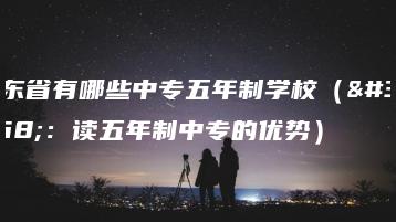广东省有哪些中专五年制学校(附:读五年制中专的优势)-广东技校排名网