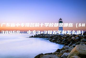 广东省中专排名前十学校都是哪些（附：中专3+3和五年制怎么选）-广东技校排名网