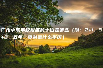 广州中职学校排名前十位是哪些(附:2+1、3+2、五年一贯制是什么学历)-广东技校排名网