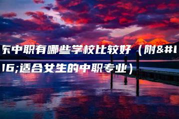 广东中职有哪些学校比较好（附：适合女生的中职专业）-广东技校排名网