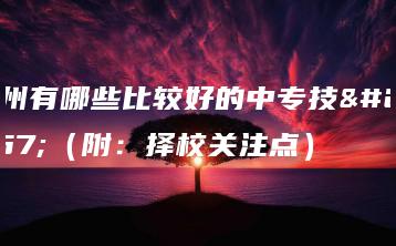 广州有哪些比较好的中专技校（附：择校关注点）-广东技校排名网