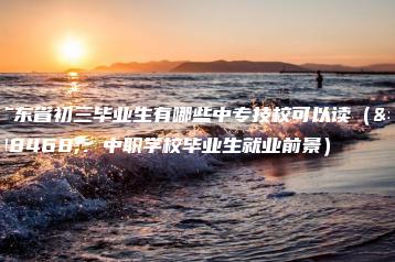 广东省初三毕业生有哪些中专技校可以读(附:中职学校毕业生就业前景)-广东技校排名网
