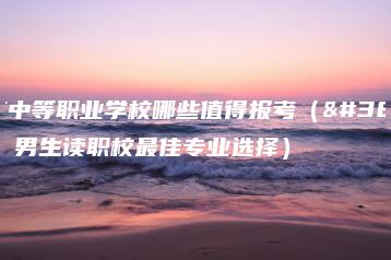 广东中等职业学校哪些值得报考（附：男生读职校最佳专业选择）-广东技校排名网