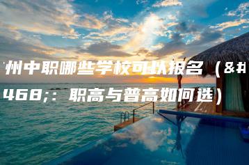 广州中职哪些学校可以报名（附：职高与普高如何选）-广东技校排名网