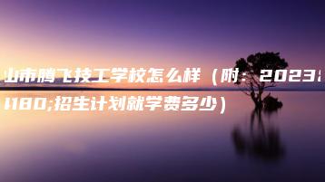 佛山市腾飞技工学校怎么样(附:2023年招生计划就学费多少)-广东技校排名网