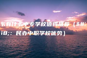广东有什么中专学校值得推荐（附：民办中职学校优势）-广东技校排名网