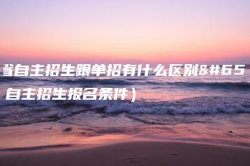 广东省自主招生跟单招有什么区别（附：自主招生报名条件）-广东技校排名网