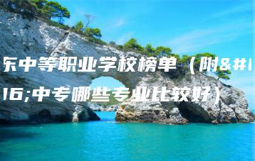 广东中等职业学校榜单(附:中专哪些专业比较好)-广东技校排名网
