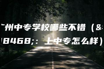 广州中专学校哪些不错（附：上中专怎么样）-广东技校排名网