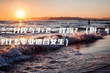 三二分段与3+2一样吗?(附:中专什么专业适合女生)-广东技校排名网