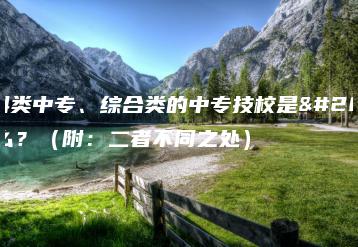 专科类中专、综合类的中专技校是什么?(附:二者不同之处)-广东技校排名网