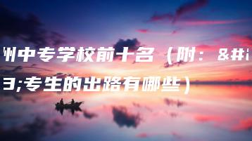 广州中专学校前十名(附:中专生的出路有哪些)-广东技校排名网
